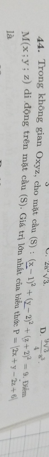 2a^3sqrt(3). D.  9sqrt(3)/4 a^3. 
44. Trong không gian Oxyz, cho mặt cầu (S) : (_ x-1)^2+(_ y-2)^2+(_ z+2)^2=9. Điểm
M(x;y;z) di động trên mặt cầu (S). Giá trị lớn nhất của biểu thức P=|2x+y-2z+6|
là