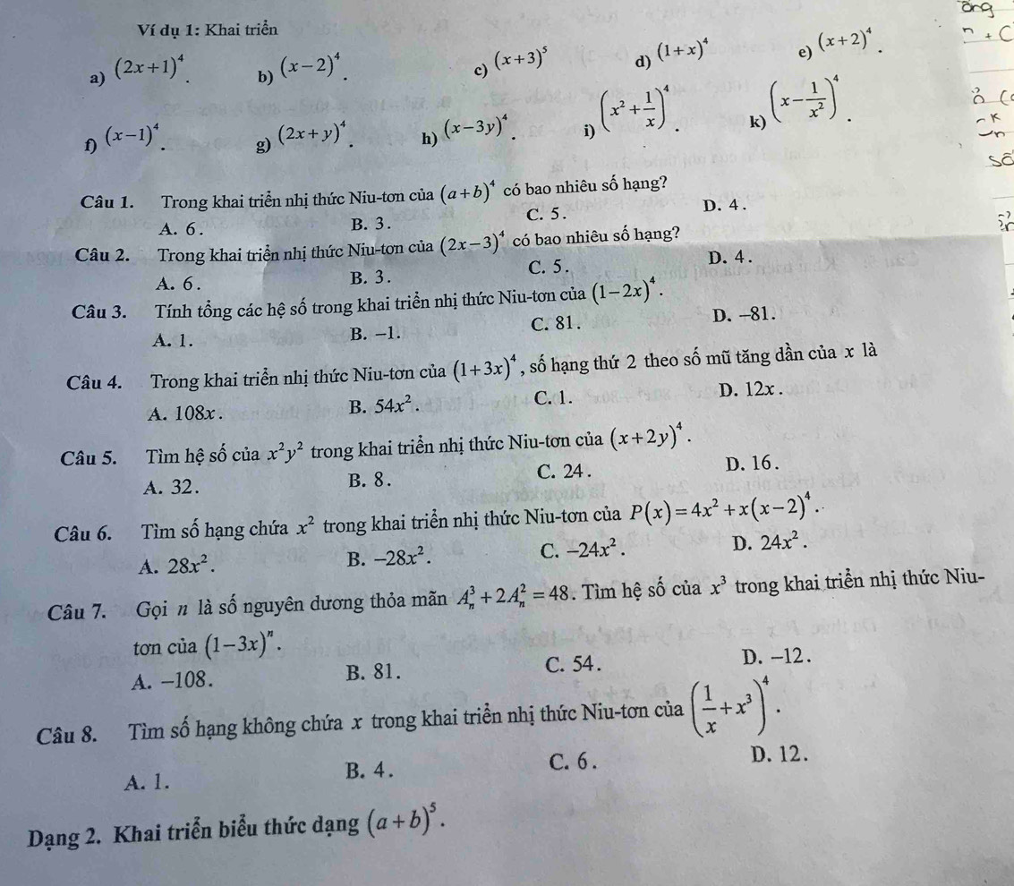 Ví dụ 1: Khai triển
a) (2x+1)^4
b) (x-2)^4.
c) (x+3)^5
d) (1+x)^4
e) (x+2)^4.
f) (x-1)^4
g) (2x+y)^4.
h) (x-3y)^4.
i) (x^2+ 1/x )^4.
k) (x- 1/x^2 )^4.
Câu 1. Trong khai triển nhị thức Niu-tơn của (a+b)^4 có bao nhiêu số hạng?
A. 6 . B. 3 . C. 5 .
D. 4 .
Câu 2. Trong khai triển nhị thức Niu-tơn của (2x-3)^4 có bao nhiêu số hạng?
A. 6 . B. 3 . C. 5.
D. 4 .
Câu 3. Tính tổng các hệ số trong khai triển nhị thức Niu-tơn của (1-2x)^4.
A. 1. B. −1. C. 81.
D. -81.
Câu 4. Trong khai triển nhị thức Niu-tơn của (1+3x)^4 , số hạng thứ 2 theo số mũ tăng dần của x là
A. 108x .
B. 54x^2. C. 1. D. 12x .
Câu 5. Tìm hệ số của x^2y^2 trong khai triển nhị thức Niu-tơn của (x+2y)^4.
C. 24 .
A. 32. B. 8 . D. 16.
Câu 6. Tìm số hạng chứa x^2 trong khai triển nhị thức Niu-tơn của P(x)=4x^2+x(x-2)^4.
A. 28x^2. B. -28x^2. C. -24x^2. D. 24x^2.
Câu 7. Gọi n là số nguyên dương thỏa mãn A_n^(3+2A_n^2=48. Tìm hệ số của x^3) trong khai triển nhị thức Niu-
tơn của (1-3x)^n.
A. -108. B. 81. C. 54 . D. -12.
Câu 8. Tìm số hạng không chứa x trong khai triển nhị thức Niu-tơn của ( 1/x +x^3)^4.
A. 1. B. 4 . C. 6 .
D.12.
Dạng 2. Khai triển biểu thức dạng (a+b)^5.