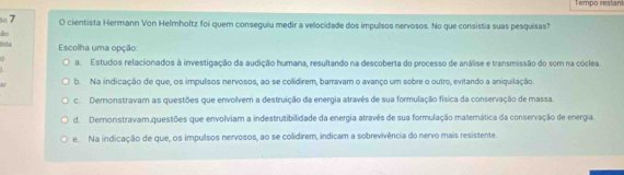 Tempo restant
7 O cientista Hermann Von Helmholtz foi quem conseguiu medir a velocidade dos impulsos nervosos. No que consistia suas pesquisas?
do
Sda Escolha uma opção:
n a. Estudos relacionados à investigação da audição humana, resultando na descoberta do processo de análise e transmissão do som na cóclea.
b. Na indicação de que, os impulsos nervosos, ao se colidirem, barravam o avanço um sobre o outro, evitando a aniquilação
c. Demonstravam as questões que envolvem a destruição da energia através de sua formulação física da conservação de massa.
d. Demonstravam.questões que envolviam a indestrutibilidade da energia atravês de sua formulação matemática da conservação de energia.
e. Na indicação de que, os impulsos nervosos, ao se colidirem, indicam a sobrevivência do nervo mais resistente.