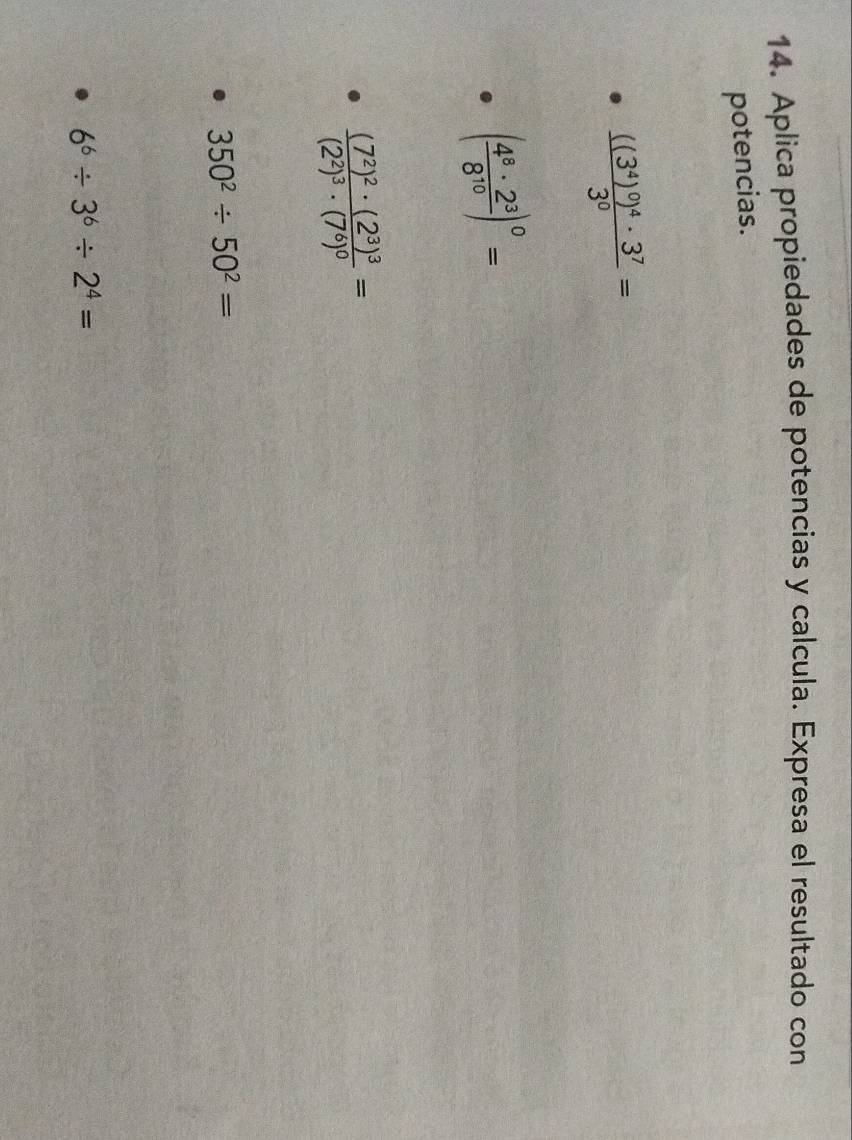 Aplica propiedades de potencias y calcula. Expresa el resultado con 
potencias.
frac ((3^4)^0)^4· 3^73^0=
( 4^8· 2^3/8^(10) )^0=
frac (7^2)^2· (2^3)^3(2^2)^3· (7^6)^0=
350^2/ 50^2=
6^6/ 3^6/ 2^4=