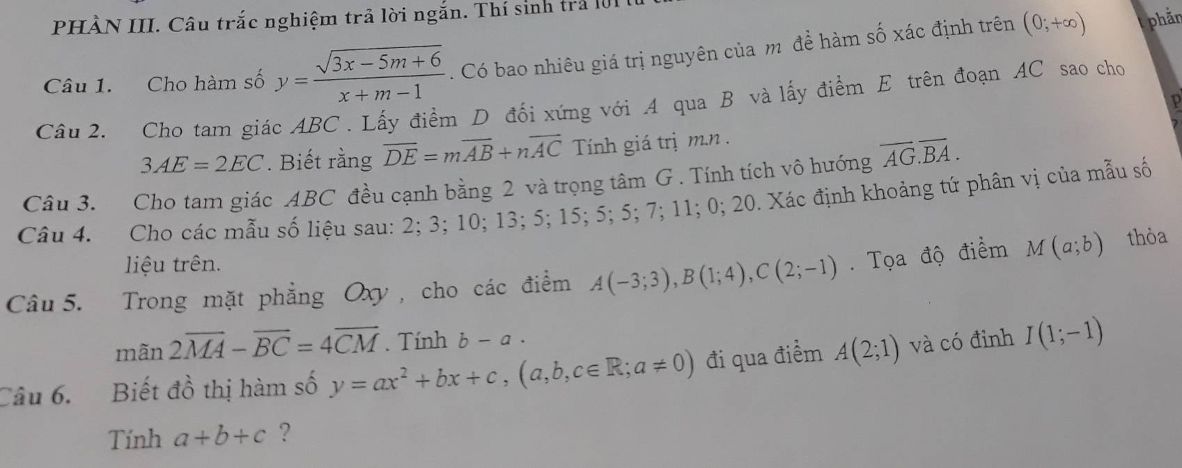 PHÀN III. Câu trắc nghiệm trả lời ngắn. Thí sinh trả 101 
Câu 1. Cho hàm số y= (sqrt(3x-5m+6))/x+m-1 . Có bao nhiêu giá trị nguyên của m để hàm số xác định trên (0;+∈fty )
phản 
Câu 2. Cho tam giác ABC. Lấy điểm D đối xứng với A qua B và lấy điểm E trên đoạn AC sao cho
3AE=2EC. Biết rằng overline DE=moverline AB+noverline AC Tính giá trị m.n. 
Câu 3. Cho tam giác ABC đều cạnh bằng 2 và trọng tâm G . Tính tích vô hướng overline AG.overline BA. 
Câu 4. Cho các mẫu số liệu sau: 2; 3; 10; 13; 5; 15; 5; 5; 7; 11; 0; 20. Xác định khoảng tứ phân vị của mẫu số 
liệu trên. 
Câu 5. Trong mặt phẳng Oxy, cho các điểm A(-3;3), B(1;4), C(2;-1). Tọa độ điểm M(a;b) thỏa 
mãn 2overline MA-overline BC=4overline CM. Tính b-a. 
Câu 6. Biết đồ thị hàm số y=ax^2+bx+c, (a,b,c∈ R; a!= 0) đi qua điểm A(2;1) và có đỉnh I(1;-1)
Tính a+b+c ?