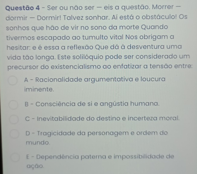 Ser ou não ser — eis a questão. Morrer —
dormir — Dormir! Talvez sonhar. Aí está o obstáculo! Os
sonhos que hão de vir no sono da morte Quando
tivermos escapado ao tumulto vital Nos obrigam a
hesitar: e é essa a reflexão Que dá à desventura uma
vida tão longa. Este solilóquio pode ser considerado um
precursor do existencialismo ao enfatizar a tensão entre:
A - Racionalidade argumentativa e loucura
iminente.
B - Consciência de si e angústia humana.
C - Inevitabilidade do destino e incerteza moral.
D - Tragicidade da personagem e ordem do
mundo.
E - Dependência paterna e impossibilidade de
ação.