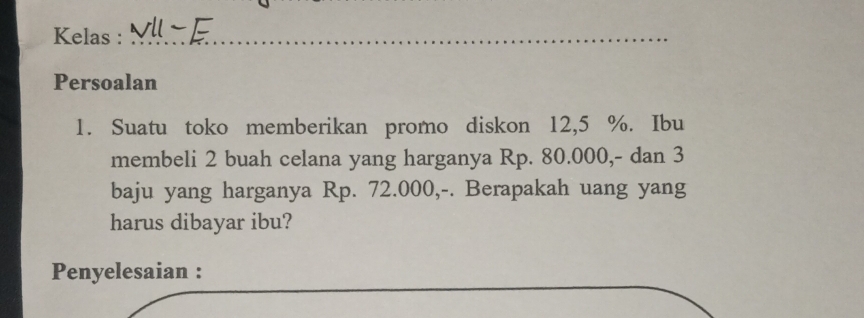 Kelas :_ 
Persoalan 
1. Suatu toko memberikan promo diskon 12,5 %. Ibu 
membeli 2 buah celana yang harganya Rp. 80.000,- dan 3
baju yang harganya Rp. 72.000,-. Berapakah uang yang 
harus dibayar ibu? 
Penyelesaian :