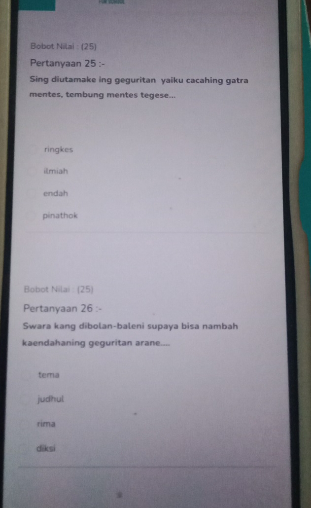 Bobot Nilai : (25)
Pertanyaan 25 :-
Sing diutamake ing geguritan yaiku cacahing gatra
mentes, tembung mentes tegese...
ringkes
ilmiah
endah
pinathok
Bobot Nilai : (25)
Pertanyaan 26 :-
Swara kang dibolan-baleni supaya bisa nambah
kaendahaning geguritan arane....
tema
judhul
rima
diksi