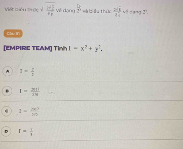 Viết biểu thức √  2sqrt(2)/48  về dạng 2^x và biểu thức  2sqrt(8)/sqrt[3](4)  về dạng 2^y. 
Câu 81
[EMPIRE TEAM] Tính I=x^2+y^2.
A I= 7/2 
B I= 2017/576 
c I= 2017/575 
D I= 7/3 