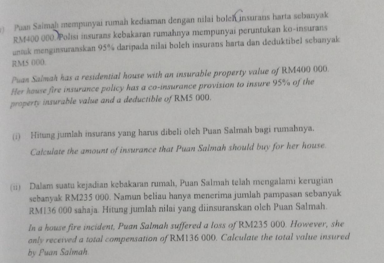 Puan Salmah mempunyai rumah kediaman dengan nilai bolch insurans harta sebanyak
RM400 000. Polisi insurans kebakaran rumahnya mempunyai peruntukan ko-insurans 
untuk menginsuranskan 95% daripada nilai boleh insurans harta dan deduktibel sebanyak
RM5 000. 
Puan Salmah has a residential house with an insurable property value of RM400 000. 
Her house fire insurance policy has a co-insurance provision to insure 95% of the 
property insurable value and a deductible of RM5 000. 
(i) Hitung jumlah insurans yang harus dibeli olch Puan Salmah bagi rumahnya. 
Calculate the amount of insurance that Puan Salmah should buy for her house. 
(ii) Dalam suatu kejadian kebakaran rumah, Puan Salmah telah mengalami kerugian 
sebanyak RM235 000. Namun beliau hanya menerima jumlah pampasan sebanyak
RM136 000 sahaja. Hitung jumlah nilai yang diinsuranskan olch Puan Salmah. 
In a house fire incident, Puan Salmah suffered a loss of RM235 000. However, she 
only received a total compensation of RM136 000. Calculate the total value insured 
by Puan Salmah