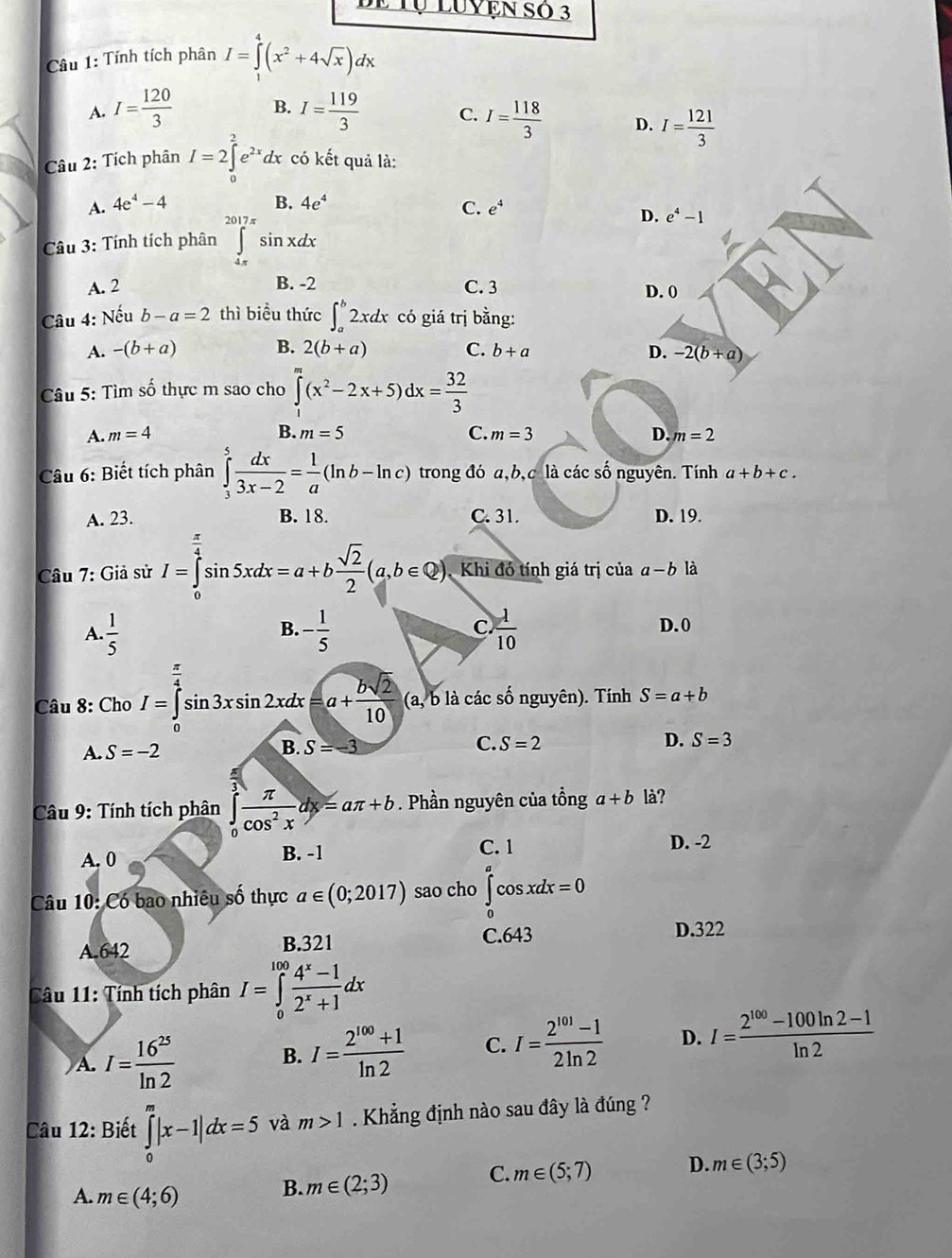 Be Tụ Luyện số 3
Câầu 1: Tính tích phân I=∈tlimits _1^(4(x^2)+4sqrt(x))dx
A. I= 120/3  B. I= 119/3  C. I= 118/3  D. I= 121/3 
Câu 2: Tích phân I=2∈tlimits _0^(2e^2x)dx có kết quả là:
B.
A. 4e^4-4 4e^4
C. e^4
Câu 3: Tính tích phân ∈tlimits _(4π)^(2017π)sin xdx
D. e^4-1
A. 2 B. -2 C. 3 D. 0
Câu 4: Nếu b-a=2 thì biểu thức ∈t _a^(b2xdx có giá trị bằng:
A. -(b+a) B. 2(b+a) C. b+a D. -2(b+a)
Câu 5: Tìm số thực m sao cho ∈tlimits _1^m(x^2)-2x+5)dx= 32/3 
A. m=4 B. m=5 C. m=3 D. m=2
Câu 6: Biết tích phân ∈tlimits _3^(5frac dx)3x-2= 1/a (ln b-ln c) trong đó a,b,c là các số nguyên. Tính a+b+c.
A. 23. B. 18. C. 31. D. 19.
Câu 7: Giả sử I=∈tlimits _0^((frac π)4)sin 5xdx=a+b sqrt(2)/2 (a,b∈ Q) Khi đó tính giá trị của a-b là
C.
B. D. 0
A.  1/5  - 1/5   1/10 
Câu 8: Cho I=∈tlimits _a^((frac π)4)sin 3xsin 2xdx=a+ bsqrt(2)/10  (a, b là các số nguyên). Tính S=a+b
A. S=-2 S=-3 C. S=2 D. S=3
B.
Câu 9: Tính tích phân ∈tlimits _0^(3frac π)cos^2xdx=aπ +b. Phần nguyên của tồng a+b là?
A. 0 B. -1 C. 1 D. -2
Câu 10: Có bao nhiêu số thực a∈ (0;2017) sao cho ∈tlimits _0^(acos xdx=0
C.643
A.642 B.321 D.322
Câu 11: Tính tích phân I=∈tlimits _0^(100)frac 4^x)-12^x+1dx
A. I= 16^(25)/ln 2 
B. I= (2^(100)+1)/ln 2  C. I= (2^(101)-1)/2ln 2  D. I= (2^(100)-100ln 2-1)/ln 2 
Câu 12: Biết ∈tlimits _0^m|x-1|dx=5 và m>1. Khẳng định nào sau đây là đúng ?
A. m∈ (4;6)
B. m∈ (2;3) C. m∈ (5;7) D. m∈ (3;5)