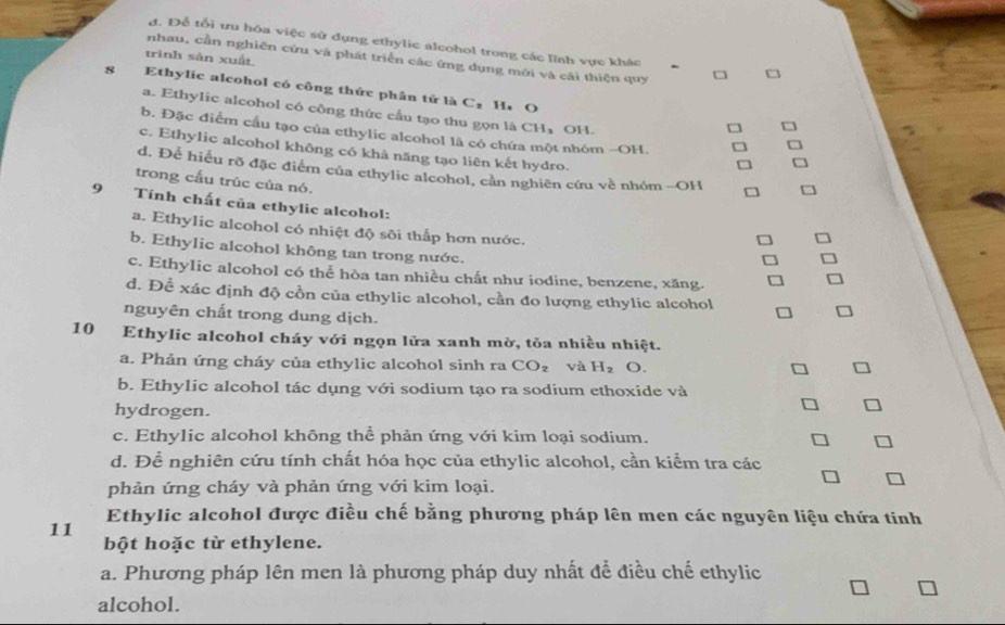 đ. Để tổi ưu hóa việc sử dụng ethylic alcohol trong các lĩnh vực khác
trình sàn xuất
nhau, cần nghiên cứu và phát triển các ứng dụng mới và cãi thiện quy
8 Ethylie alcohol có công thức phân tử là C₂ Ha O
a. Ethylic alcohol có công thức cầu tạo thu gọn là CH₃ OH.
b. Đặc điểm cầu tạo của ethylic alcohol là có chứa một nhóm -OH.
c. Ethylic alcohol không có khả năng tạo liên kết hydro.
d. Để hiểu rõ đặc điểm của ethylic alcohol, cản nghiên cứu về nhóm -OH
trong cấu trúc của nó.
9 Tính chất của ethylic alcohol:
a. Ethylic alcohol có nhiệt độ sôi thấp hơn nước.
b. Ethylic alcohol không tan trong nước.
c. Ethylic alcohol có thể hòa tan nhiều chất như iodine, benzene, xăng.
d. Để xác định độ cồn của ethylic alcohol, cần đo lượng ethylic alcohol
nguyên chất trong dung dịch.
10 Ethylic alcohol cháy với ngọn lửa xanh mờ, tỏa nhiều nhiệt.
a. Phản ứng cháy của ethylic alcohol sinh ra CO_2 và H_2 o.
b. Ethylic alcohol tác dụng với sodium tạo ra sodium ethoxide và
hydrogen.
c. Ethylic alcohol không thể phản ứng với kim loại sodium.
d. Để nghiên cứu tính chất hóa học của ethylic alcohol, cần kiểm tra các
phản ứng cháy và phản ứng với kim loại.
11 Ethylic alcohol được điều chế bằng phương pháp lên men các nguyên liệu chứa tinh
bột hoặc từ ethylene.
a. Phương pháp lên men là phương pháp duy nhất đề điều chế ethylic
alcohol.