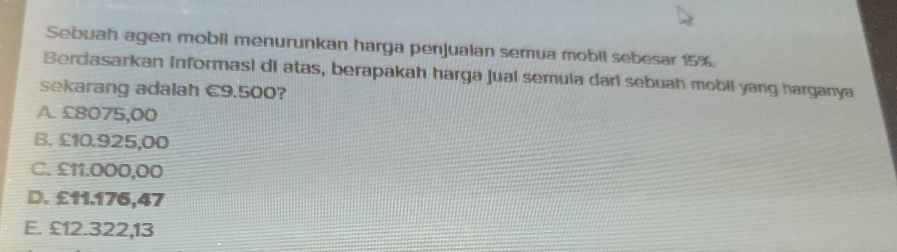 Sebuah agen mobil menurunkan harga penjualan semua mobil sebesar 15%.
Berdasarkan Informasi di atas, berapakah harga jual semula dari sebuah mobil yang harganya
sekarang adalah €9.500?
A. £8075,00
B. £10.925,00
C. £11.000,00
D. £11.176,47
E. £12.322,13