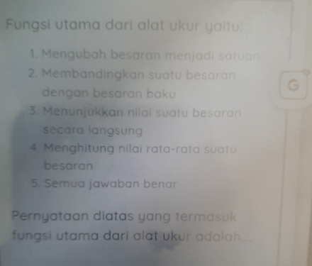 Fungsi utama dari alat ukur yaitu: 
1. Mengubah besaran menjadi satuan 
2. Membandingkan suatu besaran 
dengan besaran baku 
G 
3. Menunjukkan nilai suatu besaran 
secara langsung 
4. Menghitung nilai rata-rata suatu 
besaran 
5. Semua jawaban benar 
Pernyataan diatas yang termasuk 
fungsi utama dari alat ukur adalah....