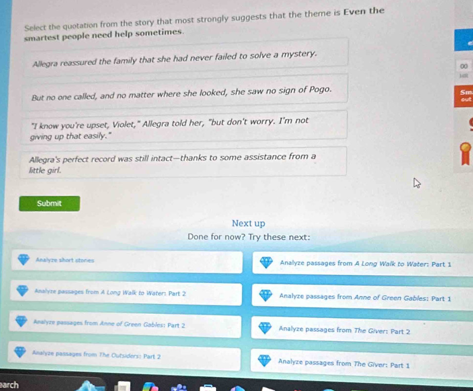 Select the quotation from the story that most strongly suggests that the theme is Even the
smartest people need help sometimes.
Allegra reassured the family that she had never failed to solve a mystery.
00
14R
But no one called, and no matter where she looked, she saw no sign of Pogo.
Sm
out
"I know you're upset, Violet," Allegra told her, "but don't worry. I'm not
giving up that easily."
Allegra's perfect record was still intact—thanks to some assistance from a
little girl.
Submit
Next up
Done for now? Try these next:
Analyze short stories Analyze passages from A Long Walk to Water: Part 1
Analyze passages from A Long Walk to Water: Part 2 Analyze passages from Anne of Green Gables; Part 1
Analyze passages from Anne of Green Gables: Part 2 Analyze passages from The Giver: Part 2
Analyze passages from The Outsiders: Part 2 Analyze passages from The Giver: Part 1
earch