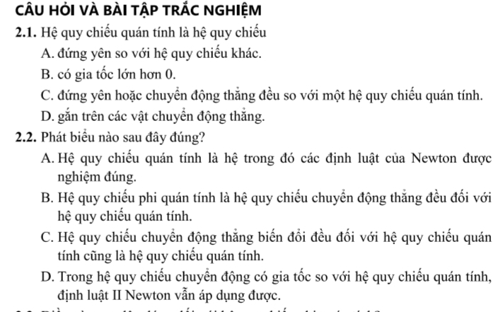 cÂU HỏI VÀ BÀI TậP TRÁC NGHIỆM
2.1. Hệ quy chiếu quán tính là hệ quy chiếu
A. đứng yên so với hệ quy chiếu khác.
B. có gia tốc lớn hơn 0.
C. đứng yên hoặc chuyển động thắng đều so với một hệ quy chiếu quán tính.
D. gắn trên các vật chuyển động thắng.
2.2. Phát biểu nào sau đây đúng?
A. Hệ quy chiếu quán tính là hệ trong đó các định luật của Newton được
nghiệm đúng.
B. Hệ quy chiếu phi quán tính là hệ quy chiếu chuyển động thắng đều đối với
hệ quy chiếu quán tính.
C. Hệ quy chiếu chuyển động thẳng biến đổi đều đối với hệ quy chiếu quán
tính cũng là hệ quy chiếu quán tính.
D. Trong hệ quy chiếu chuyển động có gia tốc so với hệ quy chiếu quán tính,
định luật II Newton vẫn áp dụng được.