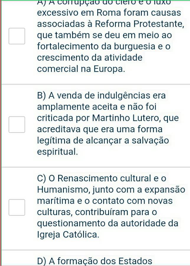 A) A conrupção do ciero é o fuxo
excessivo em Roma foram causas
associadas à Reforma Protestante,
que também se deu em meio ao
fortalecimento da burguesia e o
crescimento da atividade
comercial na Europa.
B) A venda de indulgências era
amplamente aceita e não foi
criticada por Martinho Lutero, que
acreditava que era uma forma
legítima de alcançar a salvação
espiritual.
C) O Renascimento cultural e o
Humanismo, junto com a expansão
marítima e o contato com novas
culturas, contribuíram para o
questionamento da autoridade da
Igreja Católica.
D) A formação dos Estados