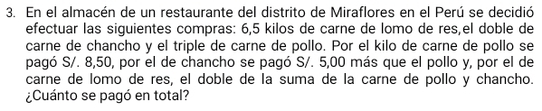 En el almacén de un restaurante del distrito de Miraflores en el Perú se decidió 
efectuar las siguientes compras: 6,5 kilos de carne de lomo de res,el doble de 
carne de chancho y el triple de carne de pollo. Por el kilo de carne de pollo se 
pagó S/. 8,50, por el de chancho se pagó S/. 5,00 más que el pollo y, por el de 
carne de lomo de res, el doble de la suma de la carne de pollo y chancho. 
¿Cuánto se pagó en total?