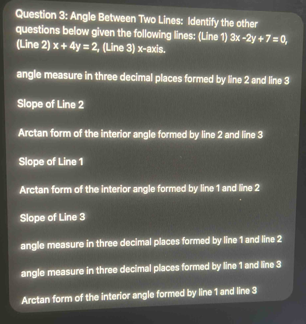 Angle Between Two Lines: Identify the other
questions below given the following lines: (Line 1) 3x-2y+7=0, 
(Line 2) x+4y=2 , (Line 3) x-axis.
angle measure in three decimal places formed by line 2 and line 3
Slope of Line 2
Arctan form of the interior angle formed by line 2 and line 3
Slope of Line 1
Arctan form of the interior angle formed by line 1 and line 2
Slope of Line 3
angle measure in three decimal places formed by line 1 and line 2
angle measure in three decimal places formed by line 1 and line 3
Arctan form of the interior angle formed by line 1 and line 3