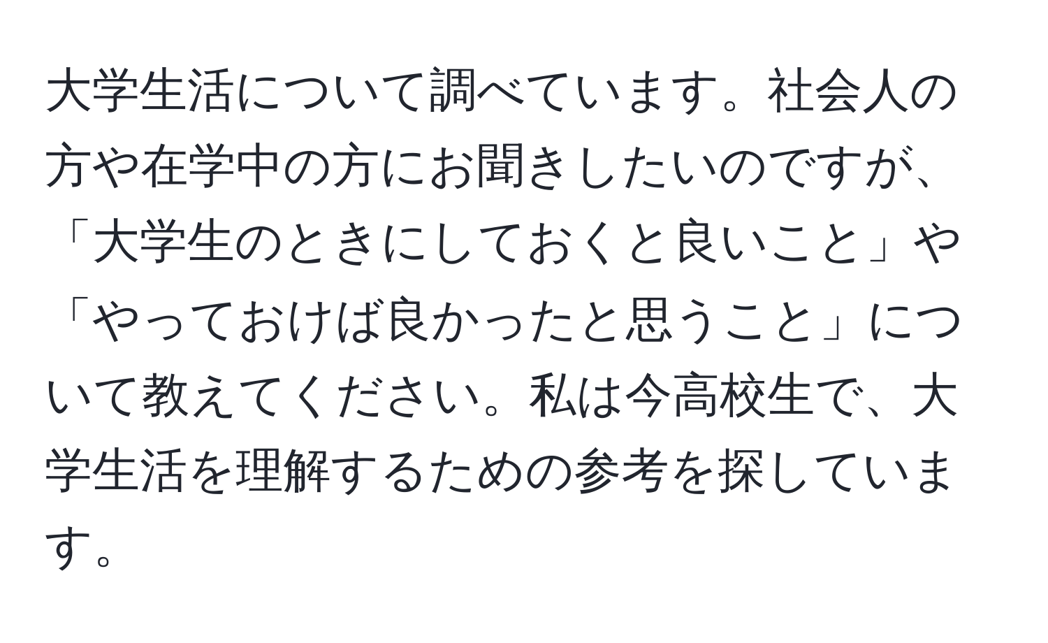 大学生活について調べています。社会人の方や在学中の方にお聞きしたいのですが、「大学生のときにしておくと良いこと」や「やっておけば良かったと思うこと」について教えてください。私は今高校生で、大学生活を理解するための参考を探しています。