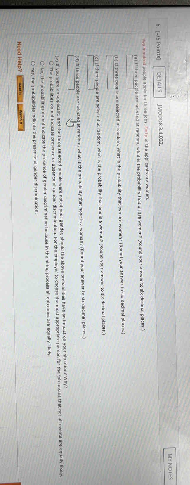 MY NOTES
5. [-/5 Points] DETAILS JMODD8 3.4.032.
Two hundred people apply for three jobs. Forty of the applicants are women.
(a) If three people are selected at random, what is the probability that all are women? (Round your answer to six decimal places.)
(b) If three people are selected at random, what is the probability that two are women? (Round your answer to six decimal places.)
(c) If three people are selected at random, what is the probability that one is a woman? (Round your answer to six decimal places.)
(d) If three people are selected at random, what is the probability that none is a woman? (Round your answer to six decimal places.)
(e) If you were an applicant, and the three selected people were not of your gender, should the above probabilities have an impact on your situation? Why?
The probabilities do not indicate presence or absence of gender discrimination. For the employer to choose the most appropriate person for the job means that not all events are equally likely.
No, the probabilities do not indicate the presence of gender discrimination because in the hiring process all outcomes are equally likely.
Yes, the probabilities indicate the presence of gender discrimination.
Need Help? Read it Watch it