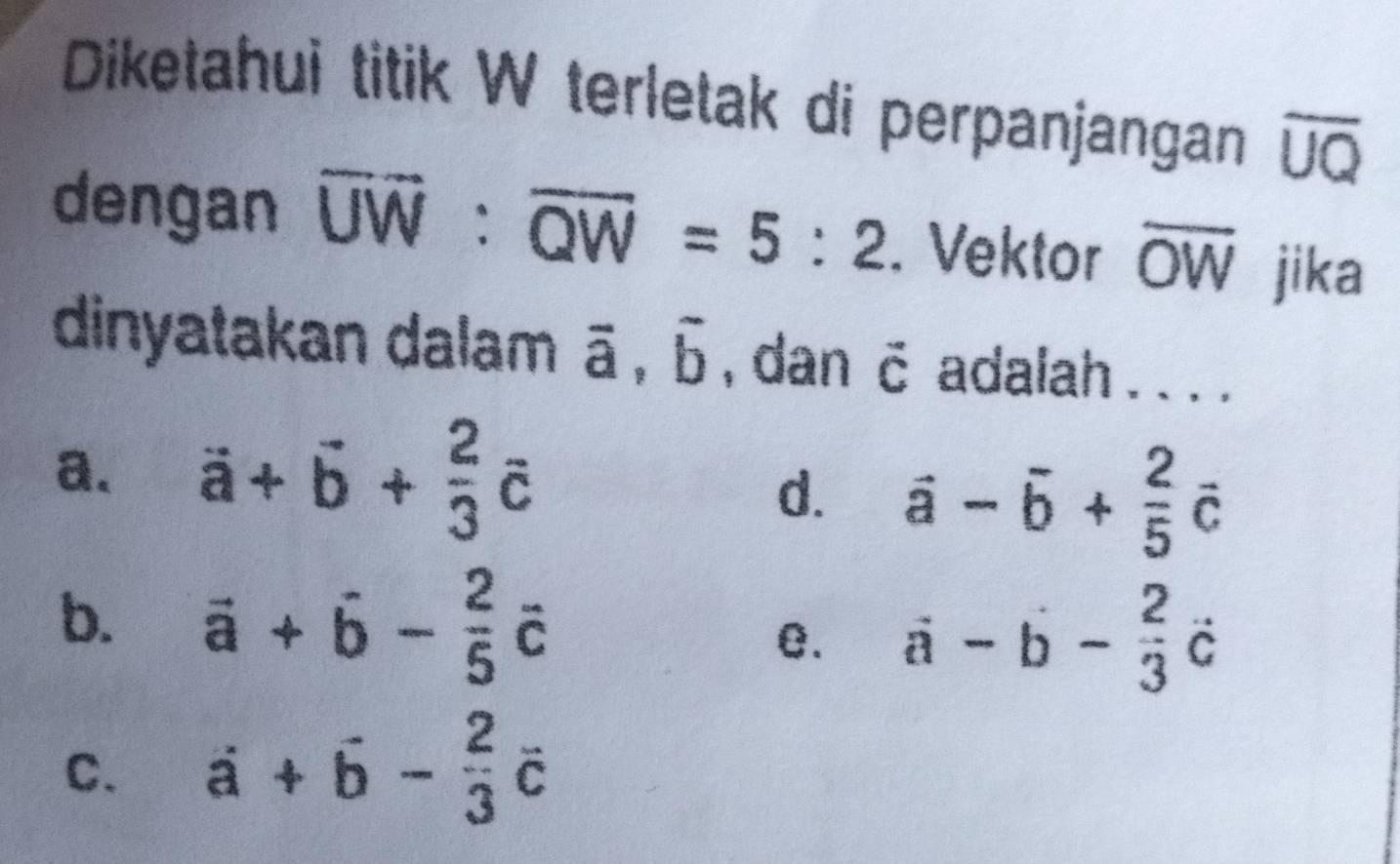 Diketahui titik W terletak di perpanjangan overline UQ
dengan overline UW:overline QW=5:2. Vektor overline OW jika
dinyatakan dalam vector a, vector b , dan hat C adalah . . . .
a. vector a+vector b+ 2/3 vector c
d. vector a-vector b+ 2/5 vector c
b. vector a+hat b- 2/5 hat c
e. vector a-hat b- 2/3 dot c
C. vector a- 2/3 vector c