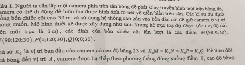 Tâu 1. Người ta cần lắp một camera phía trên sân bóng để phát sóng truyền hình một trận bóng đá, 
amera có thể di động để luôn thu được hình ảnh rõ nét về diễn biến trên sân. Các kĩ sư dự định 
bồng bốn chiếc cột cao 30 m và sử dụng hệ thống cáp gắn vào bốn đầu cột để giữ camera ở vị trí 
hong muốn. Mô hình thiết kế được xây dựng như sau: Trong hệ trục toạ độ Oxyz (đơn vị độ dài 
ên mỗi trục là 1m), các đỉnh của bốn chiếc cột lần lượt là các điểm M(90;0;30),
(90;120;30), P(0;120;30), Q(0;0;30). 
iả sử K_0 là vị trí ban đầu của camera có cao độ bằng 25 và K_0M=K_0N=K_0P=K_0Q. Để theo dõi 
bả bóng đến vị trí A , camera được hạ thấp theo phương thẳng đứng xuống điểm K_1 cao độ bằng