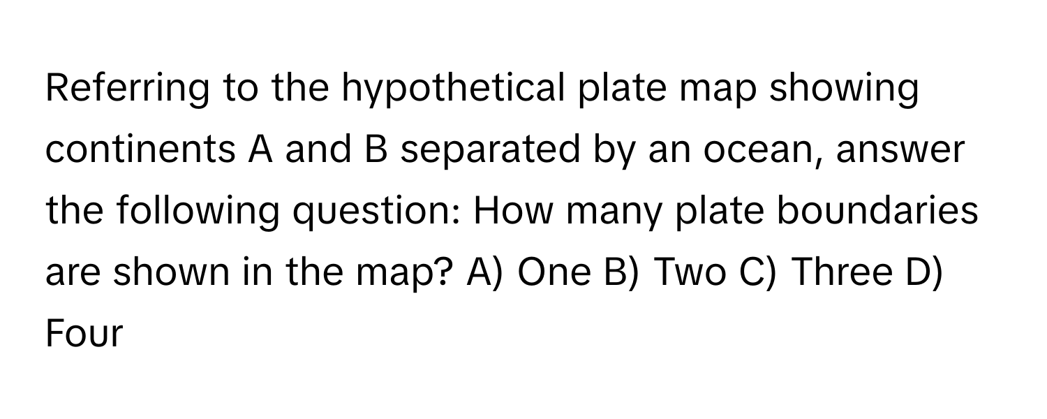 Referring to the hypothetical plate map showing continents A and B separated by an ocean, answer the following question: How many plate boundaries are shown in the map?  A) One B) Two C) Three D) Four