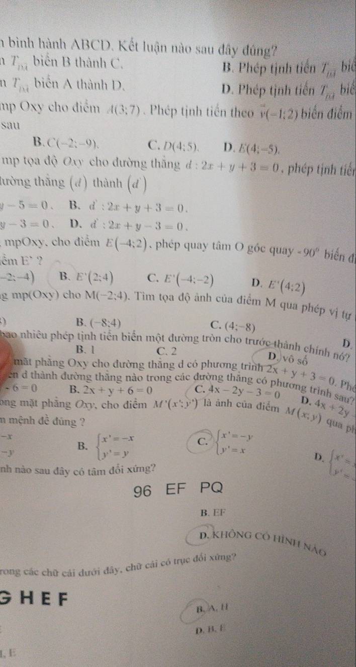 a bình hành ABCD. Kết luận nào sau đây đúng?
T_m biển B thành C. bié
B. Phép tịnh tiến T_m
n T_ni biển A thành D. biể
D. Phép tịnh tiến T_ni
mp Oxy cho điểm A(3;7). Phép tịnh tiến theo vector v(-1,2) biển điểm
sau
B. C(-2;-9), C. D(4:5). D. E(4;-5).
mp tọa độ Oxy cho đường thắng đ : 2x+y+3=0 phép tịnh tiến
lường thắng (4) thành (d)
v-5=0. B. i:2x+y+3=0.
y-3=0. D. c l:2x+y-3=0.
: mpOxy. cho điểm E(-4;2). phép quay tâm O góc quay -90° biến đ
lểm E` ?
-2:-4) B. E'(2;4) C. E'(-4:-2) D. E'(4:2)
gmp(Oxy) cho M(-2:4) 0. Tim tọa độ ảnh của điểm M qua phép vị tự
B. (-8:4) C. (4;-8)
D.
bao nhiêu phép tịnh tiến biến một đường tròn cho trước thành chính nó?
B. l C. 2
D. vhat oshat o
mặt phẳng Oxy cho đường thắng d có phương trình 2x+y+3=0 Ph
en d thành đường thắng nào trong các đưc
-6=0 B. 2x+y+6=0 C. 4x-2y-3=0 lương trình sau? D.
ong mặt phẳng Oxy, cho điểm M'(x';y') là ảnh của điểm M(x,y) 4x+2y
m mệnh đề đúng ?
qua pì
-x
-y
B. beginarrayl x'=-x y'=yendarray. beginarrayl x'=-y y'=xendarray.
C.
D. beginarrayl x'=1 y'=endarray.
nh nào sau đây có tâm đổi xứng?
96 EF PQ
B. EF
D. KhônG Có Hình nào
rong các chữ cái dưới đây, chữ cái có trục đổi xứng?
G H E F
B. A. H
D. B. B
1,E