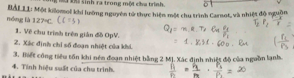 ma khi sinh ra trong một chu trình. 
BÀL 11: Một kilomol khí lưỡng nguyên tử thực hiện một chu trình Carnot, và nhiệt độ nguồn 
nóng là 127°C. 
1. Vẽ chu trình trên giản đồ OpV. 
2. Xác định chỉ số đoạn nhiệt của khí. 
3. Biết công tiêu tốn khi nén đoạn nhiệt bằng 2 MJ. Xác định nhiệt độ của nguồn lạnh. 
4. Tính hiệu suất của chu trình.