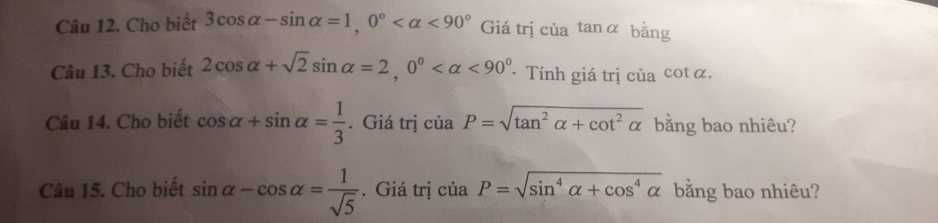 Cho biết 3cos alpha -sin alpha =1, 0° <90° Giá trị của tan α bằng 
Câu 13. Cho biết 2cos alpha +sqrt(2)sin alpha =2, 0° <90° · Tính giá trị của cot α. 
Câu 14. Cho biết cos alpha +sin alpha = 1/3 . Giá trị ciaP=sqrt(tan^2alpha +cot^2alpha ) bằng bao nhiêu? 
Câu 15. Cho biết sin alpha -cos alpha = 1/sqrt(5) . Giá trị ciaP=sqrt(sin^4alpha +cos^4alpha ) bằng bao nhiêu?