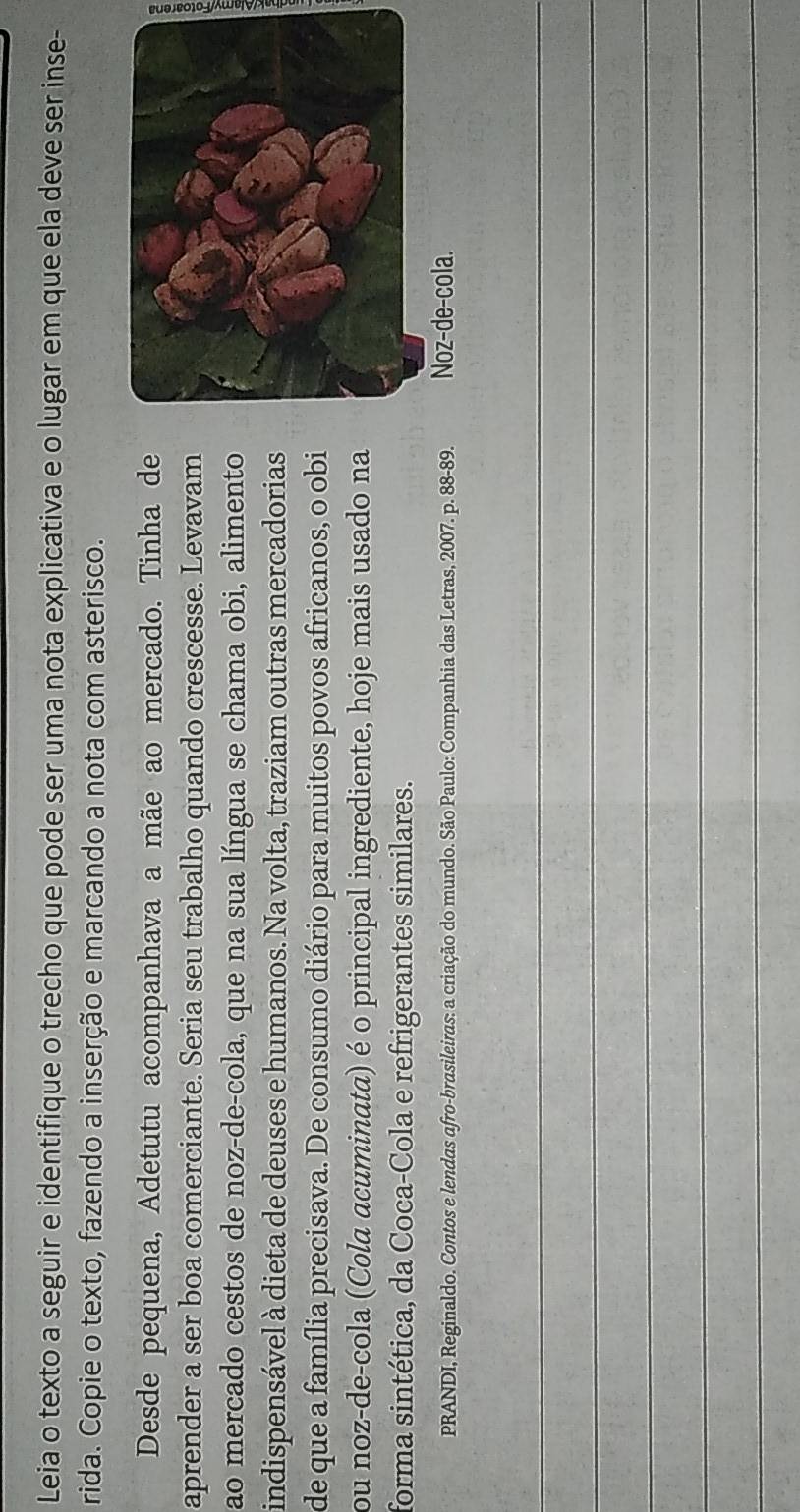 Leia o texto a seguir e identifique o trecho que pode ser uma nota explicativa e o lugar em que ela deve ser inse- 
rida. Copie o texto, fazendo a inserção e marcando a nota com asterisco. 
Desde pequena, Adetutu acompanhava a mãe ao mercado. Tinha de 
aprender a ser boa comerciante. Seria seu trabalho quando crescesse. Levavam 
ao mercado cestos de noz-de-cola, que na sua língua se chama obi, alimento 
indispensável à dieta de deuses e humanos. Na volta, traziam outras mercadorias 
de que a família precisava. De consumo diário para muitos povos africanos, o obi 
ou noz-de-cola (Cola acuminata) é o principal ingrediente, hoje mais usado na 
forma sintética, da Coca-Cola e refrigerantes similares. 
PRANDI, Reginaldo. Contos e lendas afro-brasileiras: a criação do mundo. São Paulo: Companhia das Letras, 2007. p. 88-89. Noz-de-cola. 
_ 
_ 
_ 
_ 
_