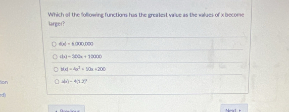 Which of the following functions has the greatest value as the values of x become
larger?
d(x)=6,000,000
c(x)=300x+10000
b(x)=4x^2+10x+200
ion a(x)=4(1.2)^x
rd)
Next