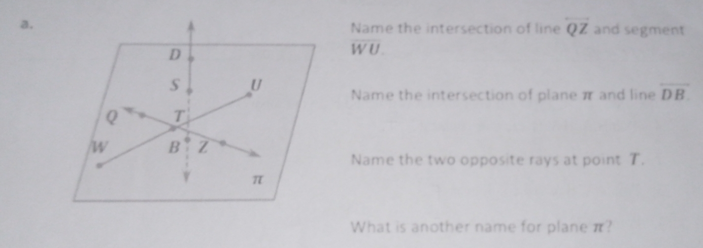 Name the intersection of line overleftrightarrow QZ
a. and segment
D
overline WU.
U
Name the intersection of plane π and line overline DB.
Q T
W
B Z
Name the two opposite rays at point T.
π
What is another name for plane π?