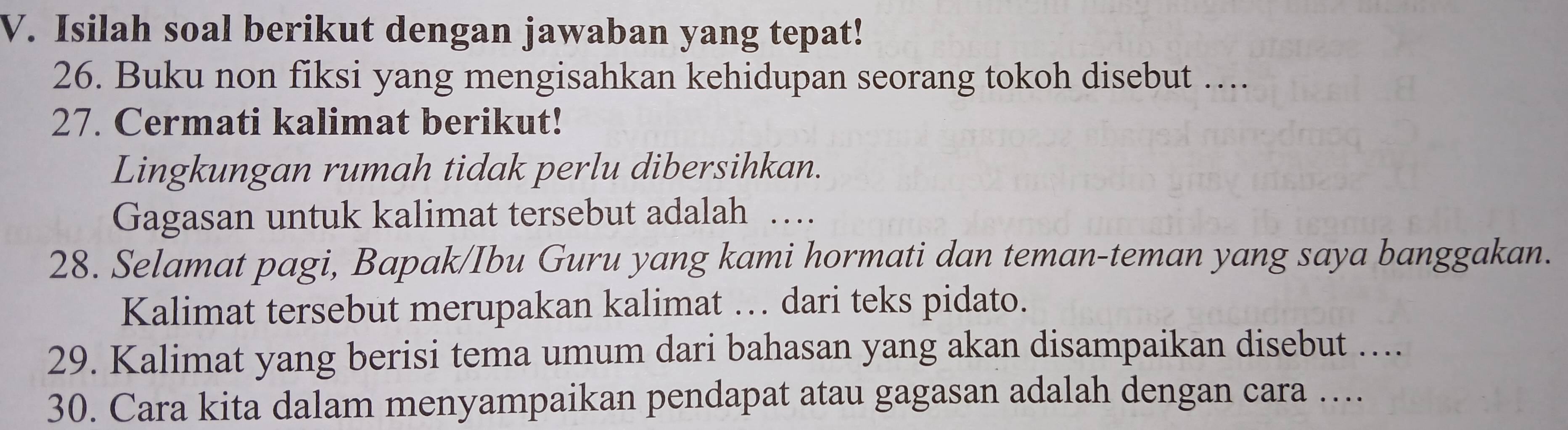 Isilah soal berikut dengan jawaban yang tepat! 
26. Buku non fiksi yang mengisahkan kehidupan seorang tokoh disebut …. 
27. Cermati kalimat berikut! 
Lingkungan rumah tidak perlu dibersihkan. 
Gagasan untuk kalimat tersebut adalah … 
28. Selamat pagi, Bapak/Ibu Guru yang kami hormati dan teman-teman yang saya banggakan. 
Kalimat tersebut merupakan kalimat … dari teks pidato. 
29. Kalimat yang berisi tema umum dari bahasan yang akan disampaikan disebut .... 
30. Cara kita dalam menyampaikan pendapat atau gagasan adalah dengan cara ....