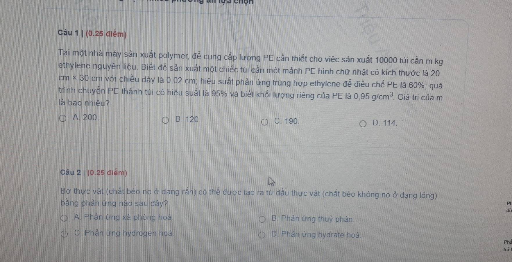 (0.25 điểm)
Tại một nhà máy sản xuất polymer, đễ cung cấp lượng PE cần thiết cho việc sản xuất 10000 túi cần m kg
ethylene nguyên liệu. Biết đễ sản xuất một chiếc túi cần một mảnh PE hình chữ nhật có kích thước là 20
cm* 30cm với chiều dày là 0,02 cm; hiệu suất phản ứng trùng hợp ethylene để điều chế PE là 60%; quá
trình chuyễn PE thành túi có hiệu suất là 95% và biết khối lượng riêng của PE là 0,95g/cm^3. Giá trị của m
là bao nhiêu?
A. 200. B. 120. C. 190.
D. 114.
Câu 2 | (0.25 điểm)
Bơ thực vật (chất béo no ở dạng rắn) có thể được tạo ra từ dầu thực vật (chất béo không no ở dạng lỏng)
bằng phản ứng nào sau đây?
Pl
đú
A. Phản ứng xà phòng hoá. B. Phản ứng thuỷ phân
C. Phản ứng hydrogen hoá D. Phản ứng hydrate hoá
Phả
trà l