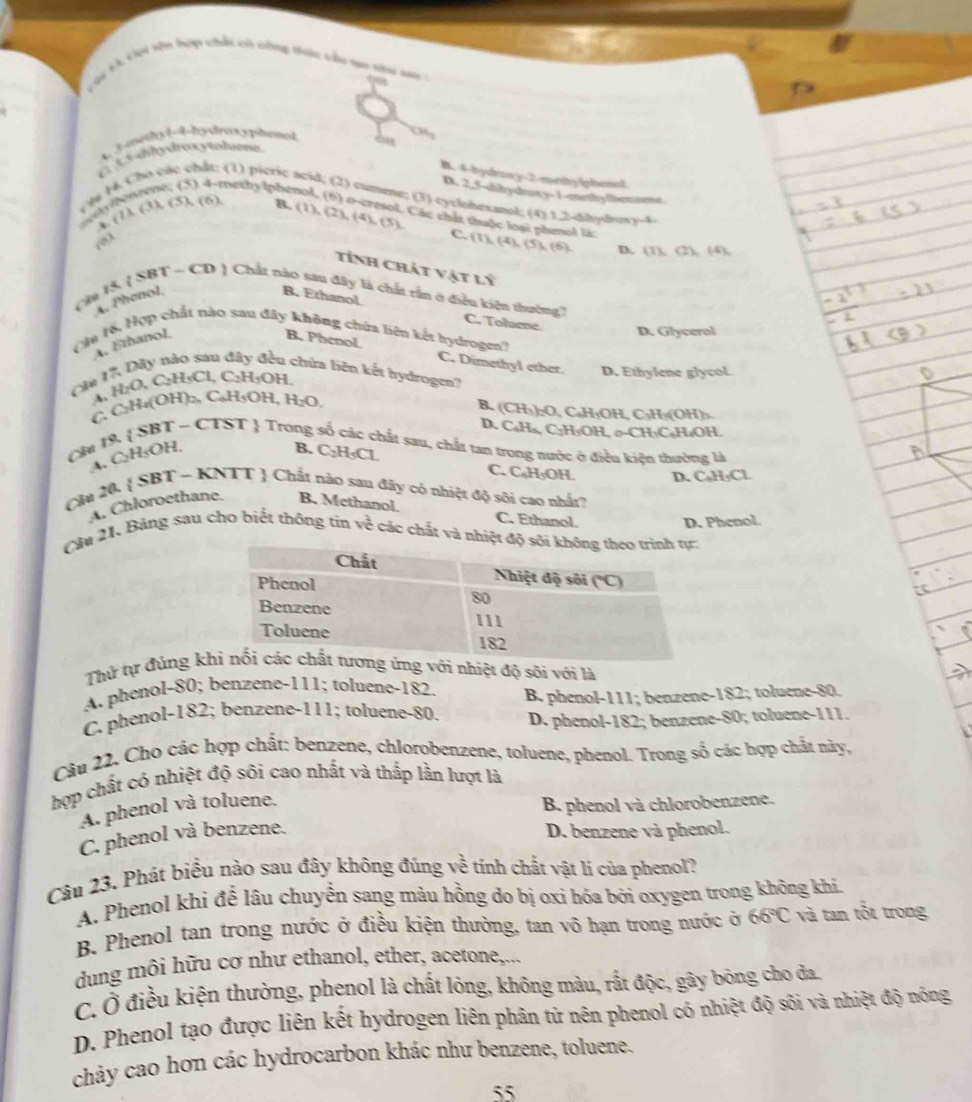 ộc K C0i tồn hợp chất có công thác cầu go su sa :
a
4 3methy 1-4-hydreocspitenat < o
(  3 3dhydreocytodoeme
B. 4-bydroxy-2-methy lphenol
t h c
e; (5) 4-methylpher
D. 2,5-dibydraxy-1-metlythem se
các chất: (1) picric acid; (2) cumme; (3) cyclohexanol; (4) 1.2-dilydrors-4
T
A. ( 7 A ∠ 3 ), (5), (6),
B. (1),(2),(4),(5) Các chất thuộc loại phenol là: (1),(4),(5),(6).
C.
D. (1),(1),(4),
tính chát vật lý
A. Phenol, B. Ethanol
(  15.  SBT ~ CD  Chất nào sau đây là chất rần ở điều kiện thường7 C. Toluene D. Glycerol
(Mu 16, Hợp chất nào sau đây không chứa liên kết hydrogen?
A. Ethanol
B. Phenol. C. Dimethyl ether.
sau 1 chứa liên kết hydrogen?
c 1 H_2O,C_2H_3 Cl. C_2H_5OF D. Ethylene glycol.
A、
C, C₂H₄(OH)₂, C₆H₅OH, H₂O.
B. (CH₁):O, C₆H₃OH, C₃H₃(OH)₃
D. C₆H₄, C₁H₅OH, σ-CH₃C₄H₁OH.
 - CTST  Trong mất sau, chất tan trong nước ở điều kiện thường là
Cu 19.
A. C HsOF
B. C_2H_5Cl.
C. C₆H₅OH. D. C₆H₃Cl
Câu 20.  SBT - KNTT  Chất nào sau đây có nhiệt độ sôi cao nhất?
A. Chloroethane. B. Methanol.
C. Ethanol. D. Phenol.
Cầu 21, Bảng sau cho biết thông tín về các chất và nhiệt độ 
Thử tự đúng kh với nhiệt độ sõi với là
A. phenol-80; benzene-111; toluene-182.
C. phenol-182; benzene-111; toluene-80. B. phenol-111; benzene-182; toluene-80.
D. phenol-182; benzene-80; toluene-111.
Câu 22. Cho các hợp chất: benzene, chlorobenzene, toluene, phenol. Trong số các hợp chất này,
hợp chất có nhiệt độ sôi cao nhất và thắp lằn lượt là
A. phenol và toluene.
B. phenol và chlorobenzene.
C. phenol và benzene.
D. benzene và phenol.
Câu 23. Phát biểu nào sau đây không đúng về tính chất vật lí của phenol?
A. Phenol khi để lâu chuyển sang màu hồng do bị oxi hóa bởi oxygen trong không khi,
B. Phenol tan trong nước ở điều kiện thường, tan võ hạn trong nước ở 66°C và tan tốt trong
dung môi hữu cơ như ethanol, ether, acetone,...
C. Ở điều kiện thường, phenol là chất lỏng, không màu, rất độc, gây bóng cho đa.
D. Phenol tạo được liên kết hydrogen liên phân tử nên phenol có nhiệt độ sôi và nhiệt độ nóng
chảy cao hơn các hydrocarbon khác như benzene, toluene.
55