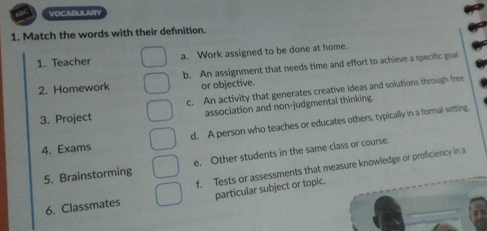 ABC VOCABULARY
1. Match the words with their defnition.
1. Teacher a. Work assigned to be done at home.
b. An assignment that needs time and effort to achieve a specific goal
2. Homework
or objective.
c. An activity that generates creative ideas and solutions through free
association and non-judgmental thinking.
3. Project
d. A person who teaches or educates others, typically in a formal setting.
4. Exams
5. Brainstorming e. Other students in the same class or course.
f. Tests or assessments that measure knowledge or proficiency in a
particular subject or topic.
6. Classmates