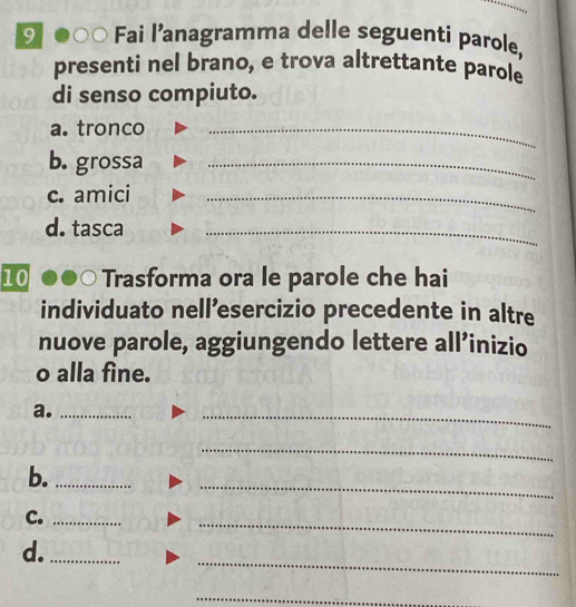 Fai l’anagramma delle seguenti parole, 
presenti nel brano, e trova altrettante parole 
di senso compiuto. 
a. tronco_ 
b. grossa_ 
c. amici_ 
d. tasca 
_ 
10 Trasforma ora le parole che hai 
individuato nell’esercizio precedente in altre 
nuove parole, aggiungendo lettere all’inizio 
o alla fine. 
a._ 
_ 
_ 
_ 
b._ 
C._ 
_ 
_ 
d._ 
_