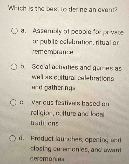 Which is the best to define an event?
a. Assembly of people for private
or public celebration, ritual or
remembrance
b. Social activities and games as
well as cultural celebrations
and gatherings
c. Various festivals based on
religion, culture and local
traditions
d. Product launches, opening and
closing ceremonies, and award
ceremonies