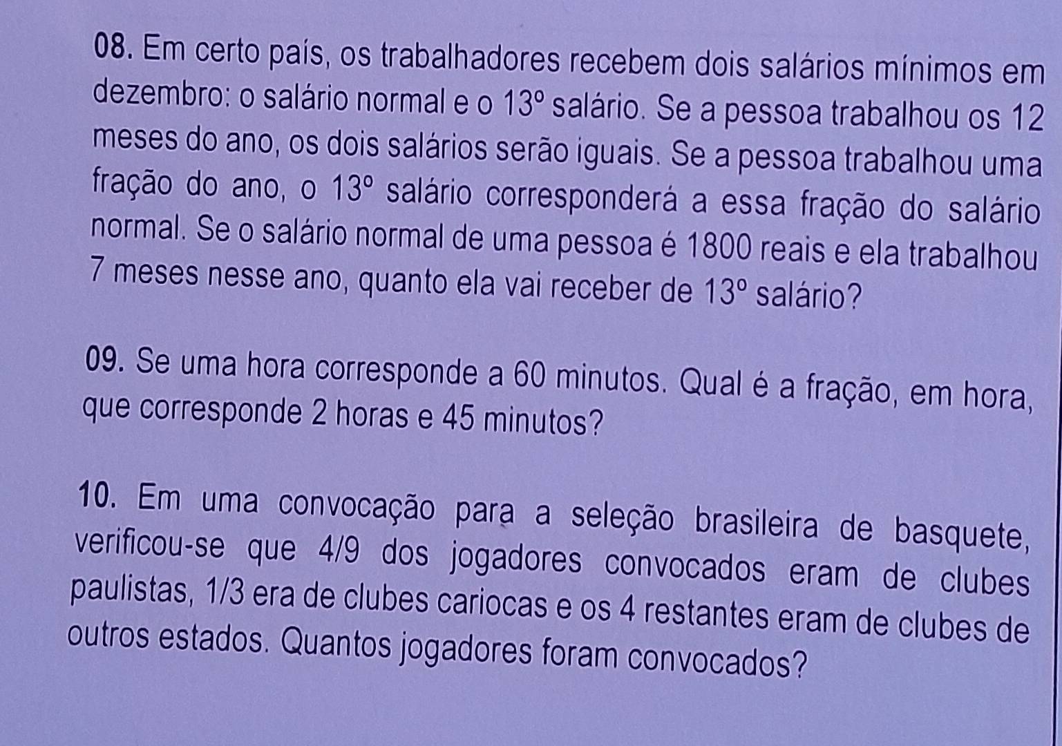 Em certo país, os trabalhadores recebem dois salários mínimos em 
dezembro: o salário normal e o 13° salário. Se a pessoa trabalhou os 12
meses do ano, os dois salários serão iguais. Se a pessoa trabalhou uma 
fração do ano, o 13° salário corresponderá a essa fração do salário 
normal. Se o salário normal de uma pessoa é 1800 reais e ela trabalhou
7 meses nesse ano, quanto ela vai receber de 13° salário? 
09. Se uma hora corresponde a 60 minutos. Qual é a fração, em hora, 
que corresponde 2 horas e 45 minutos? 
10. Em uma convocação para a seleção brasileira de basquete, 
verificou-se que 4/9 dos jogadores convocados eram de clubes 
paulistas, 1/3 era de clubes cariocas e os 4 restantes eram de clubes de 
outros estados. Quantos jogadores foram convocados?