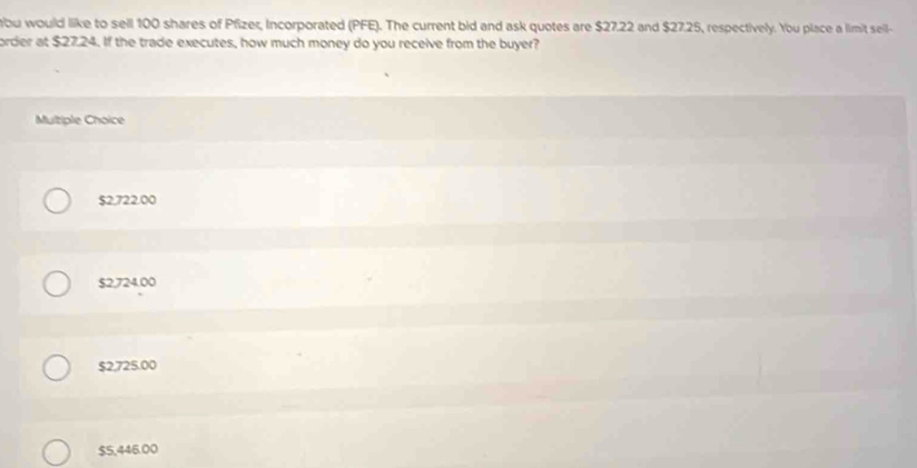 bu would like to sell 100 shares of Pfizer, Incorporated (PFE). The current bid and ask quotes are $27.22 and $27.25, respectively. You place a limit sell-
order at $27.24. If the trade executes, how much money do you receive from the buyer?
Multiple Choice
$2,722.00
$2,724.00
$2,725.00
$5,446.00