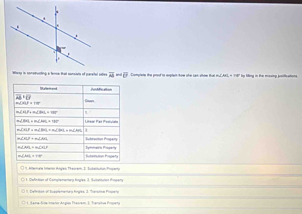 Missy is constructing a fence that consists of parallel sides overline AB and overline EF. Complete the proof to explain how she can show that m∠ AKL=116° by filling in the missing justifications.
Statement Justification
overline (AB)^1overline EF
m∠ KLF=116°
Given
m∠ KLF+m∠ BKL=180° 1.
m∠ BKL+m∠ AKL=180° Linear Pair Postulate
m∠ KLF+m∠ BKL=m∠ BKL+m∠ AKL 2.
m∠ KLF=m∠ AKL Subtraction Property
m∠ AKL=m∠ KLF Symmetric Property
m∠ AKL=116° Substitution Property
1. Alternate Interior Angles Theorem; 2. Substitution Property
1. Definition of Complementary Angles. 2. Substitution Property
1. Definition of Supplementary Angles; 2. Transitive Property
1 Same-Side Interior Angles Theorem; 2. Transitive Property