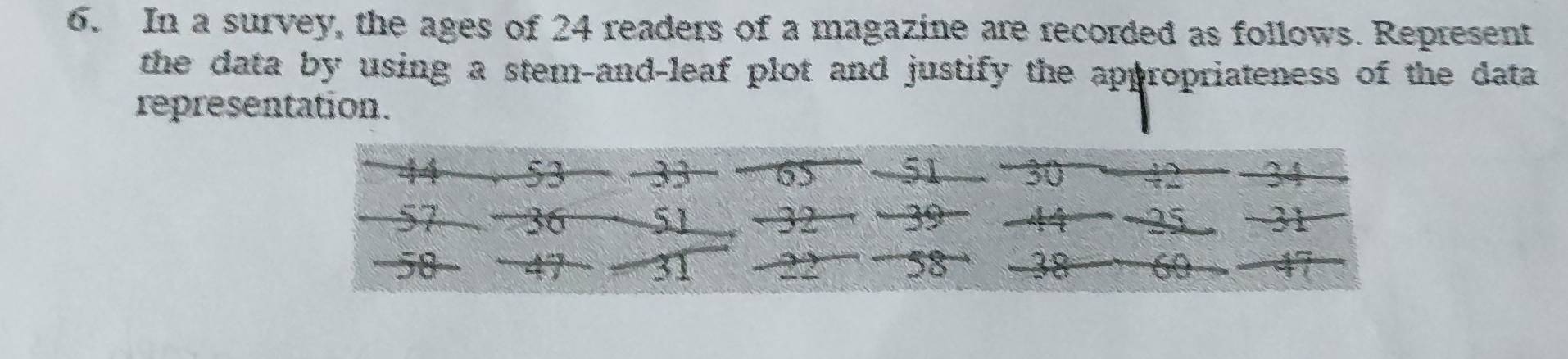 In a survey, the ages of 24 readers of a magazine are recorded as follows. Represent 
the data by using a stem-and-leaf plot and justify the appropriateness of the data 
representation.
44 53 -33 65 51 ” 30 − 2 -34
57 36 51 - 32 a - 39 44 -25 -31
58 47 31 22 58 38 60