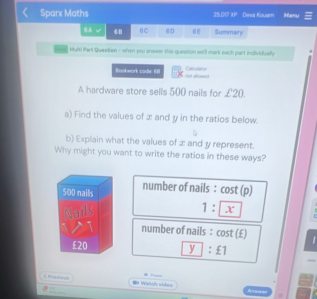 Sparx Maths 25,017 XP Deva Kouam Menu 
6A 6B 6C 6D 6E Summary 
Newi Multi Part Question - when you answer this question we'll mark each part individually 
A 
Calculator 
Bookwork code: 6B not allowed 
A hardware store sells 500 nails for £20. 
a) Find the values of x and y in the ratios below. 
b) Explain what the values of x and y represent. 
Why might you want to write the ratios in these ways? 
number of nails : cost (p)
1: x

C 
number of nails : cost (£) 
_ y:£1 
◎ 70om 
< Previous ■《 Watch video 
D 12°C 
ertly s 
Answer