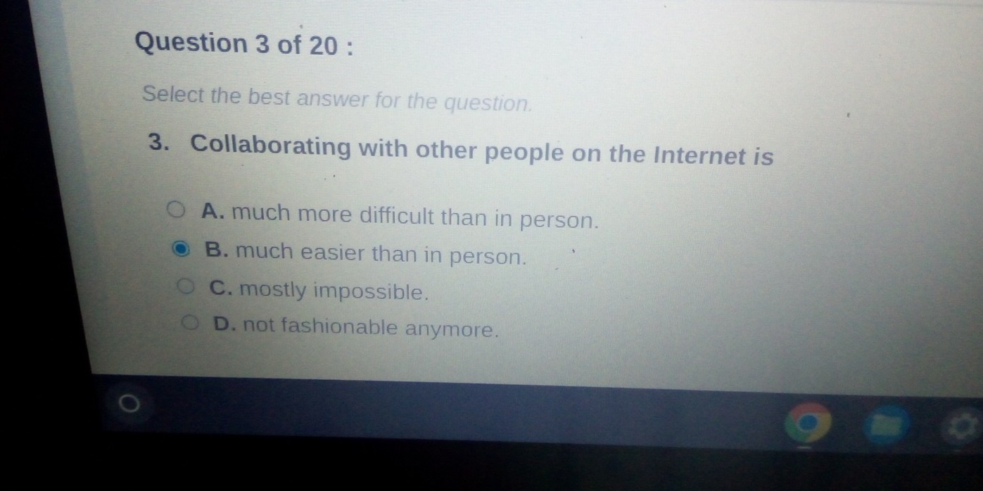 Select the best answer for the question.
3. Collaborating with other people on the Internet is
A. much more difficult than in person.
B. much easier than in person.
C. mostly impossible.
D. not fashionable anymore.