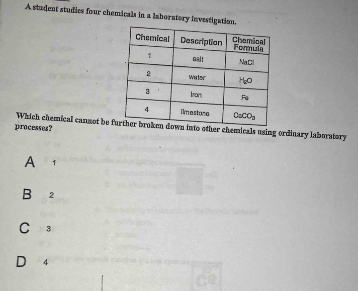 A student studies four chemicals in a laboratory investigation.
Which chemical cannot be f other chemicals using ordinary laboratory
processes?
A 1
B 2
C 3
D 4