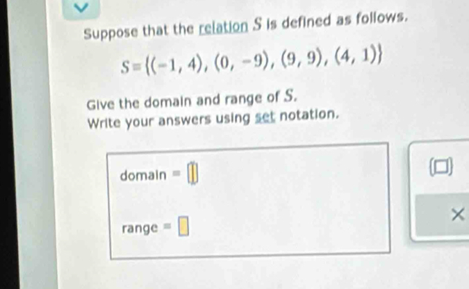 Suppose that the relation S is defined as follows.
S= (-1,4),(0,-9),(9,9),(4,1)
Give the domain and range of S. 
Write your answers using set notation. 
domain =□ 
range =□ ×