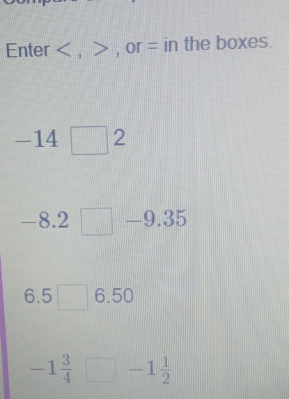 Enter , , or = in the boxes.
-14□ 2
8.2 || |||| 9.35
□ □ □ □
6.5□ 6.50
-1 3/4 □ -1 1/2 