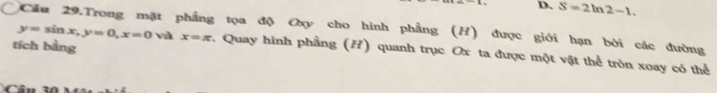 D. S=2ln 2-1. 
Cầu 29.Trong mặt phẳng tọa độ Oxy cho hình phẳng (H) được giới hạn bởi các đường
tích bằng
y=sin x, y=0, x=0 và x=π :. Quay hình phẳng (H) quanh trục Ox ta được một vật thể tròn xoay có thể
C