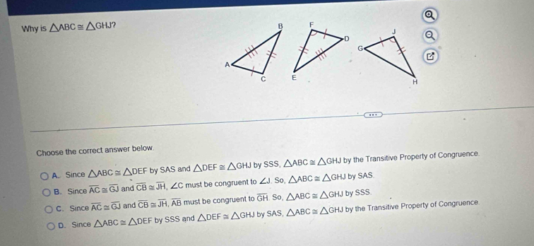 Why is △ ABC≌ △ GHJ ? 
Choose the correct answer below.
A. Since △ ABC≌ △ DEF by SAS and △ DEF≌ △ GHJ by SSS, △ ABC≌ △ GHJ by the Transitive Property of Congruence.
B. . Sinceoverline AC≌ overline GJ and overline CB≌ overline JH, ∠ C must be congruent to ∠ J So △ ABC≌ △ GHJ by SA S
C. Sinceoverline AC≌ overline GJ and overline CB≌ overline JH, overline AB must be congruent to overline GH So, △ ABC≌ △ GHJ by SSS
D. SIf ce △ ABC≌ △ DEF by SSS and △ DEF≌ △ GHJ by SAS, △ ABC≌ △ GHJ by the Transitive Property of Congruence.