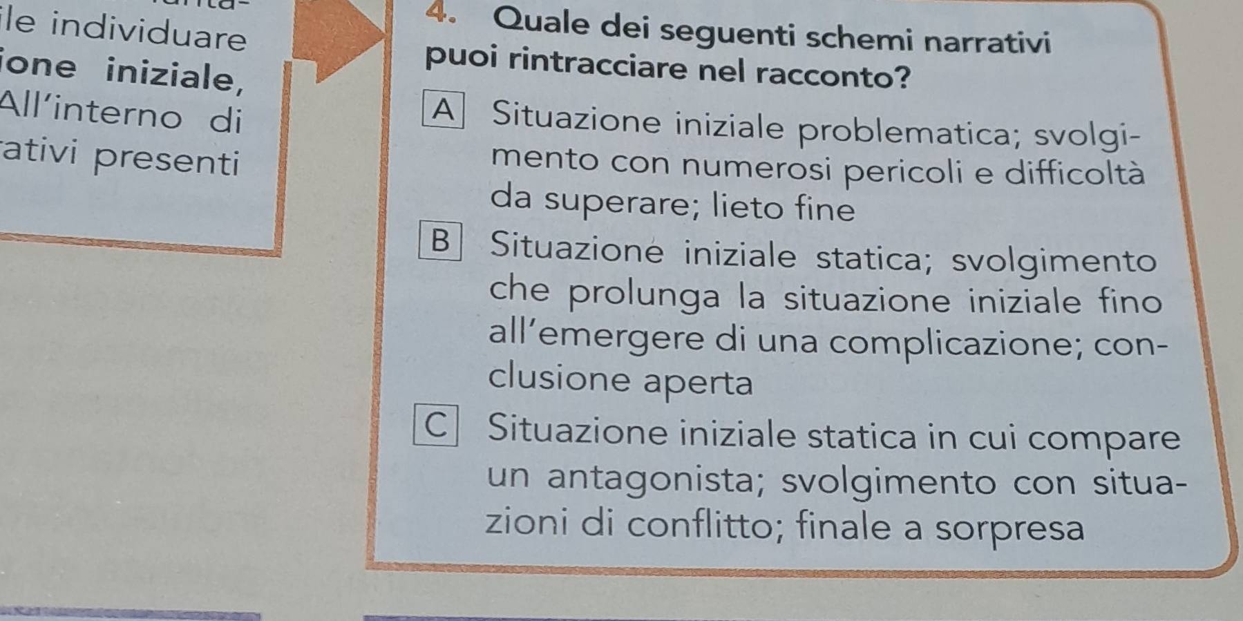 le individuare
4. Quale dei seguenti schemi narrativi
puoi rintracciare nel racconto?
ione iniziale,
All'interno di
A Situazione iniziale problematica; svolgi-
ativi presenti
mento con numerosi pericoli e difficoltà
da superare; lieto fine
B] Situazione iniziale statica; svolgimento
che prolunga la situazione iniziale fino
all’emergere di una complicazione; con-
clusione aperta
C Situazione iniziale statica in cui compare
un antagonista; svolgimento con situa-
zioni di conflitto; finale a sorpresa