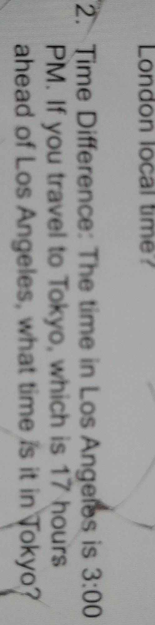 London local time? 
2. Time Difference: The time in Los Angeles is 3:00 
PM. If you travel to Tokyo, which is 17 hours
ahead of Los Angeles, what time is it in Tokyo?
