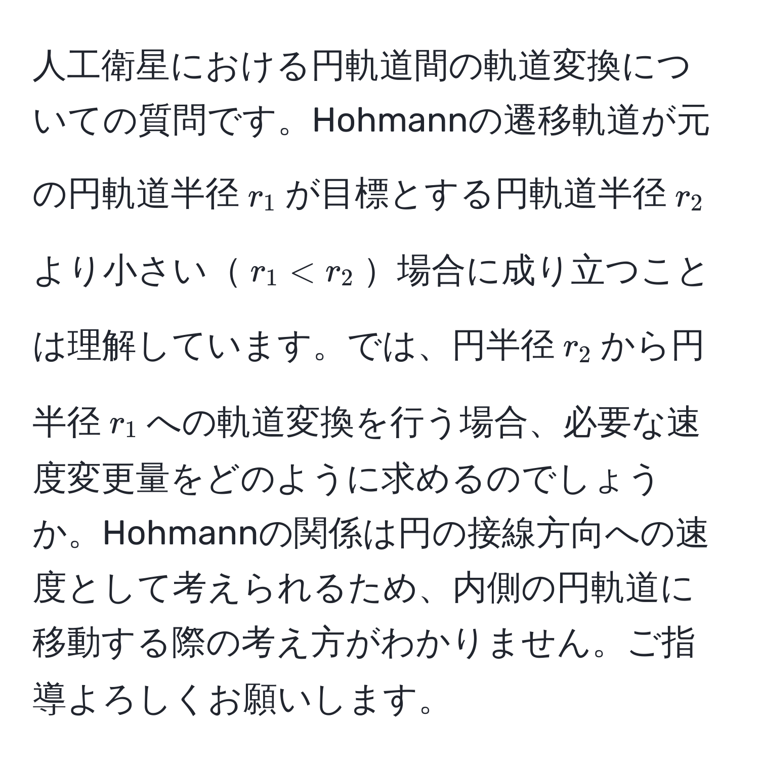 人工衛星における円軌道間の軌道変換についての質問です。Hohmannの遷移軌道が元の円軌道半径$r_1$が目標とする円軌道半径$r_2$より小さい$r_1 < r_2$場合に成り立つことは理解しています。では、円半径$r_2$から円半径$r_1$への軌道変換を行う場合、必要な速度変更量をどのように求めるのでしょうか。Hohmannの関係は円の接線方向への速度として考えられるため、内側の円軌道に移動する際の考え方がわかりません。ご指導よろしくお願いします。